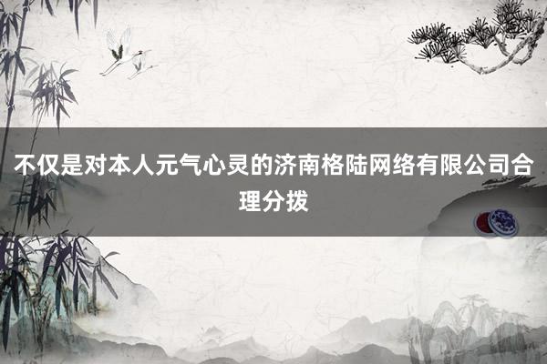 不仅是对本人元气心灵的济南格陆网络有限公司合理分拨