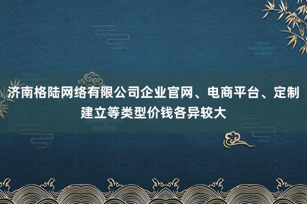 济南格陆网络有限公司企业官网、电商平台、定制建立等类型价钱各异较大